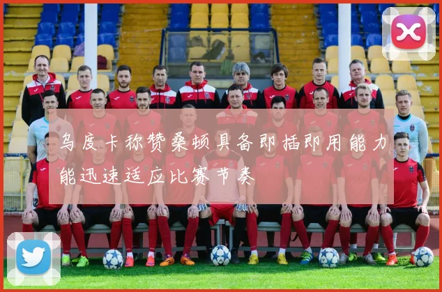 乌度卡称赞桑顿具备即插即用能力能迅速适应比赛节奏