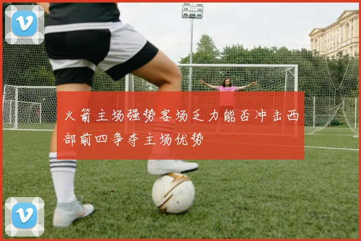 火箭主场强势客场乏力能否冲击西部前四争夺主场优势