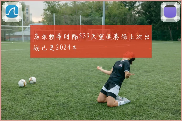 乌尔赖希时隔539天重返赛场上次出战已是2024年