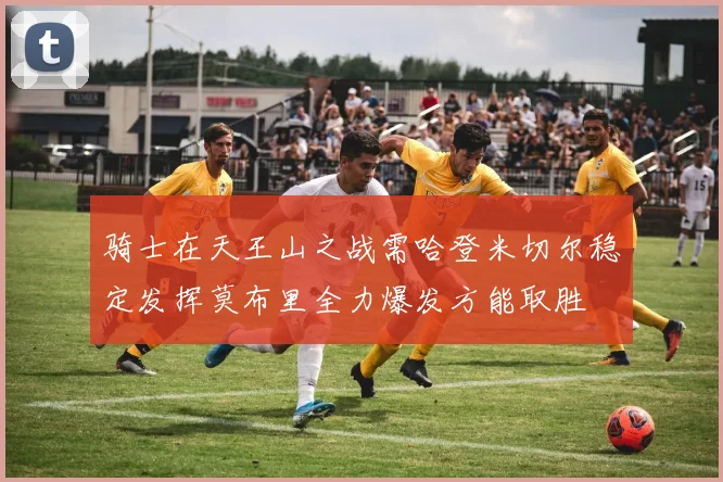 骑士在天王山之战需哈登米切尔稳定发挥莫布里全力爆发方能取胜