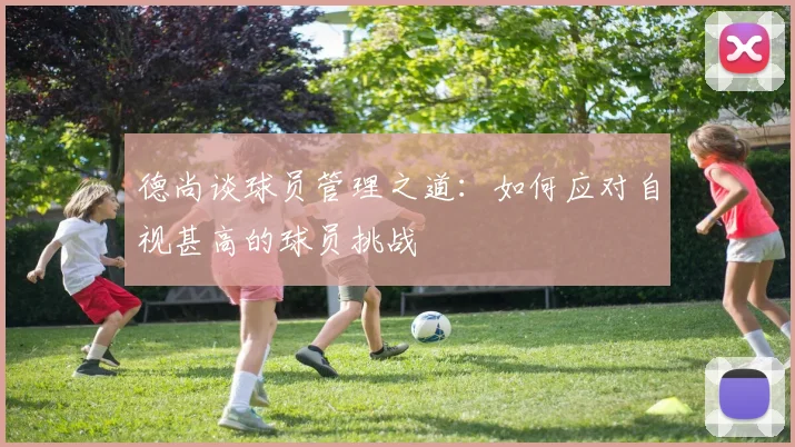 德尚谈球员管理之道：如何应对自视甚高的球员挑战