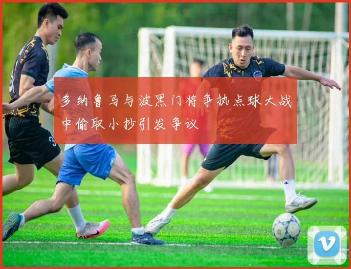 多纳鲁马与波黑门将争执点球大战中偷取小抄引发争议