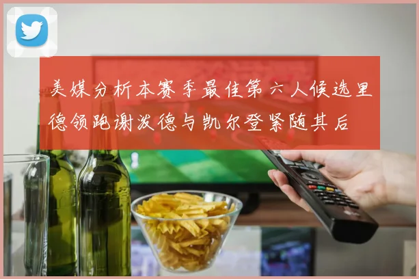 美媒分析本赛季最佳第六人候选里德领跑谢泼德与凯尔登紧随其后
