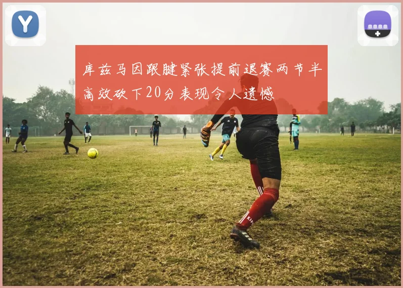 库兹马因跟腱紧张提前退赛两节半高效砍下20分表现令人遗憾