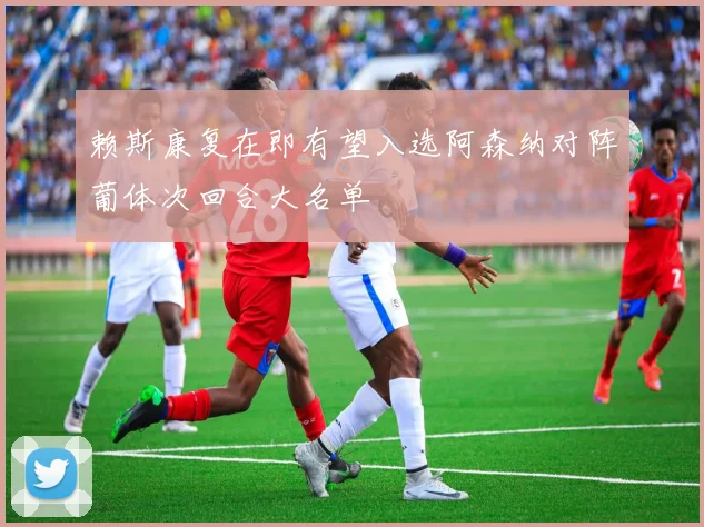 赖斯康复在即有望入选阿森纳对阵葡体次回合大名单