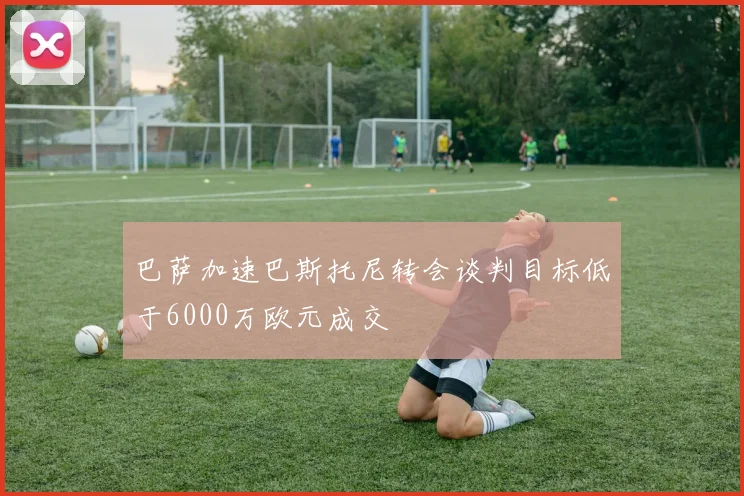 巴萨加速巴斯托尼转会谈判目标低于6000万欧元成交