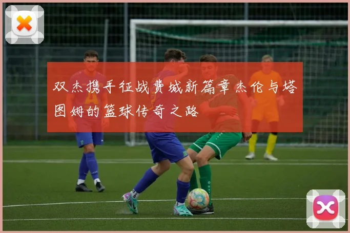 双杰携手征战费城新篇章杰伦与塔图姆的篮球传奇之路