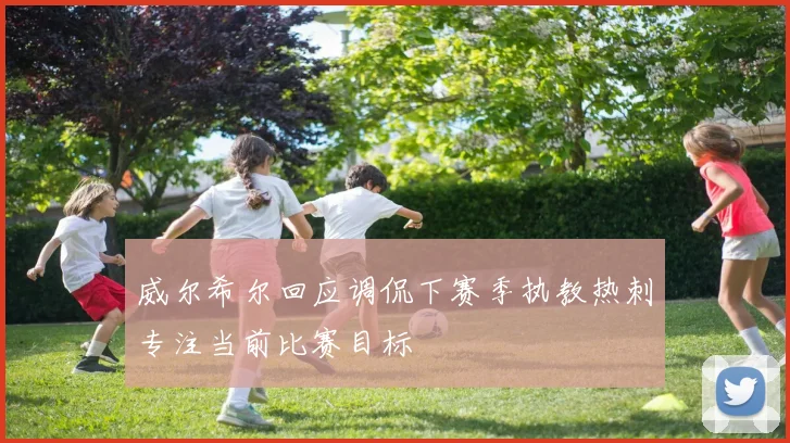 威尔希尔回应调侃下赛季执教热刺专注当前比赛目标