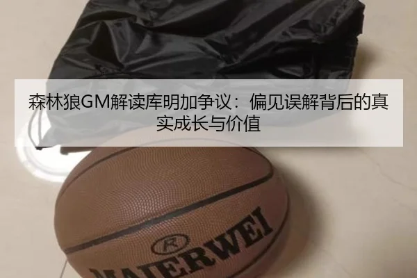 森林狼GM解读库明加争议：偏见误解背后的真实成长与价值 - STARSPORTS