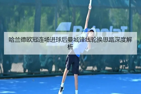 哈兰德欧冠连场进球后曼城锋线轮换思路深度解析（STARSPORTS）