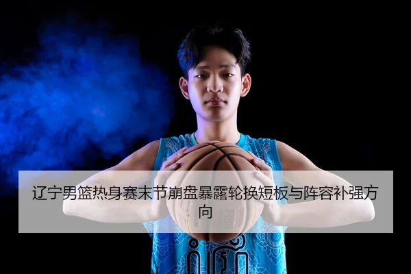 辽宁男篮热身赛末节崩盘暴露轮换短板与阵容补强方向（STARSPORTS）